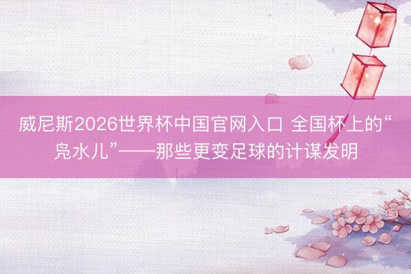 威尼斯2026世界杯中国官网入口 全国杯上的“凫水儿”——那些更变足球的计谋发明