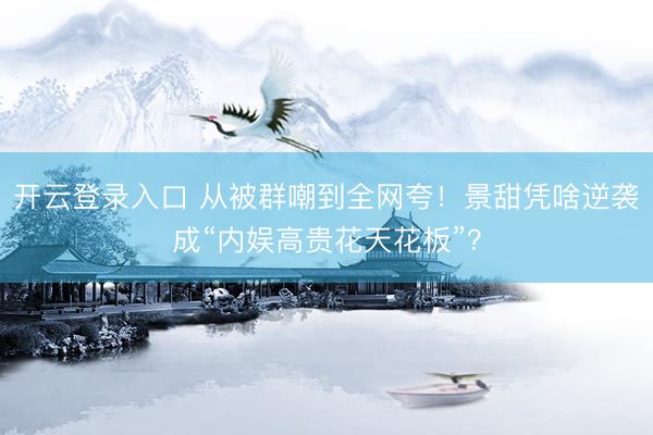 开云登录入口 从被群嘲到全网夸！景甜凭啥逆袭成“内娱高贵花天花板”？