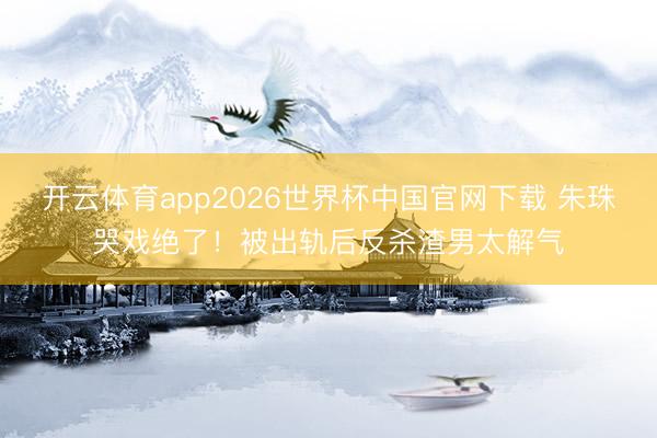 开云体育app2026世界杯中国官网下载 朱珠哭戏绝了！被出轨后反杀渣男太解气