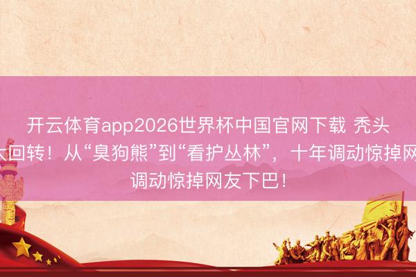 开云体育app2026世界杯中国官网下载 秃头强台词大回转！从“臭狗熊”到“看护丛林”，十年调动惊掉网友下巴！