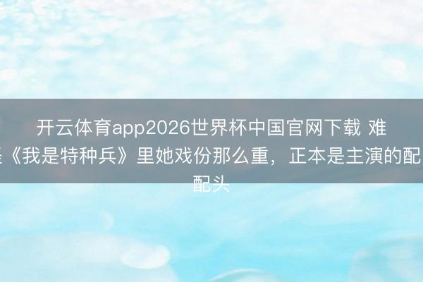 开云体育app2026世界杯中国官网下载 难怪《我是特种兵》里她戏份那么重，正本是主演的配头