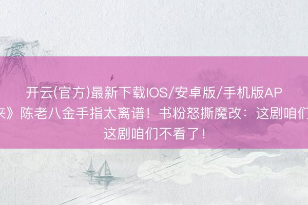 开云(官方)最新下载IOS/安卓版/手机版APP 《剑来》陈老八金手指太离谱！书粉怒撕魔改：这剧咱们不看了！