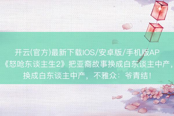 开云(官方)最新下载IOS/安卓版/手机版APP 从爆款到扑街？《怒呛东谈主生2》把亚裔故事换成白东谈主中产，不雅众：爷青结！
