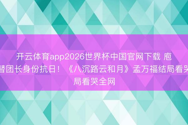 开云体育app2026世界杯中国官网下载 庖丁顶替团长身份抗日！《八沉路云和月》孟万福结局看哭全网