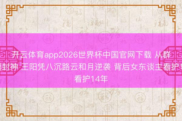 开云体育app2026世界杯中国官网下载 从群嘲到封神 王阳凭八沉路云和月逆袭 背后女东谈主看护14年