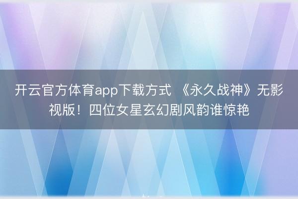开云官方体育app下载方式 《永久战神》无影视版！四位女星玄幻剧风韵谁惊艳