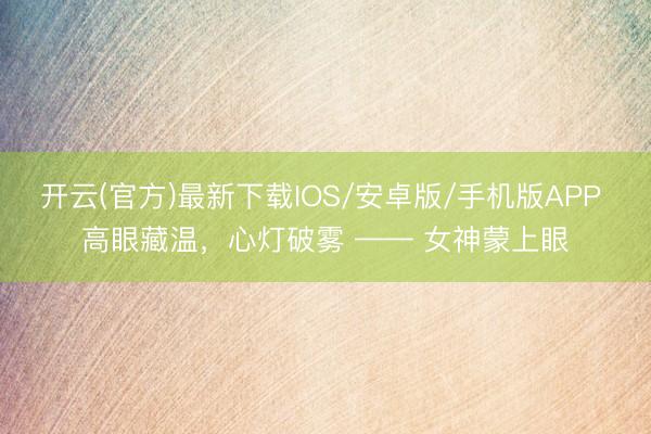 开云(官方)最新下载IOS/安卓版/手机版APP 高眼藏温,心灯破雾 —— 女神蒙上眼