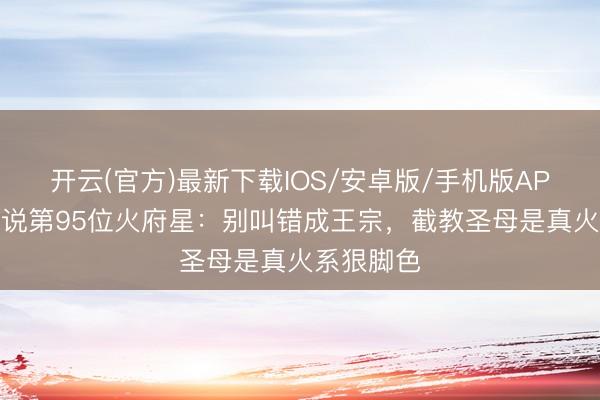 开云(官方)最新下载IOS/安卓版/手机版APP 封神小说第95位火府星：别叫错成王宗，截教圣母是真火系狠脚色