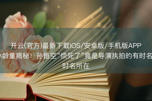 开云(官方)最新下载IOS/安卓版/手机版APP 六小龄童揭秘!孙悟空“烦死了”竟是导演执拍的有时名所在