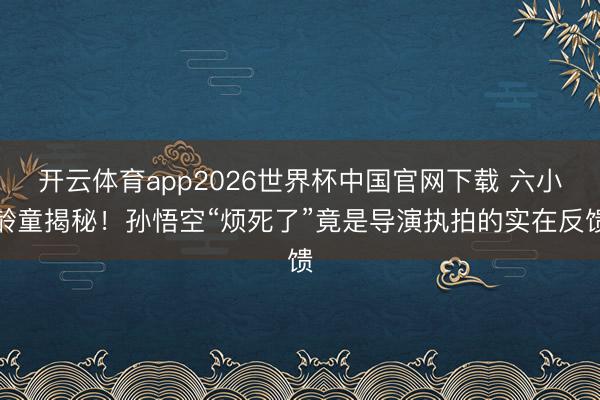 开云体育app2026世界杯中国官网下载 六小龄童揭秘！孙悟空“烦死了”竟是导演执拍的实在反馈