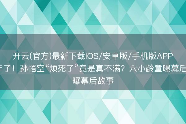 开云(官方)最新下载IOS/安卓版/手机版APP 36年了！孙悟空“烦死了”竟是真不满？六小龄童曝幕后故事