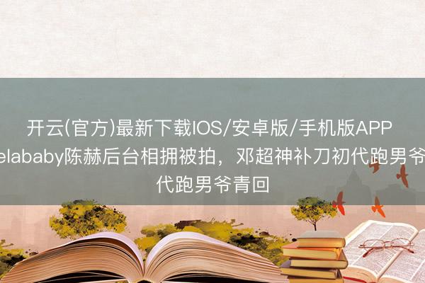 开云(官方)最新下载IOS/安卓版/手机版APP Angelababy陈赫后台相拥被拍，邓超神补刀初代跑男爷青回