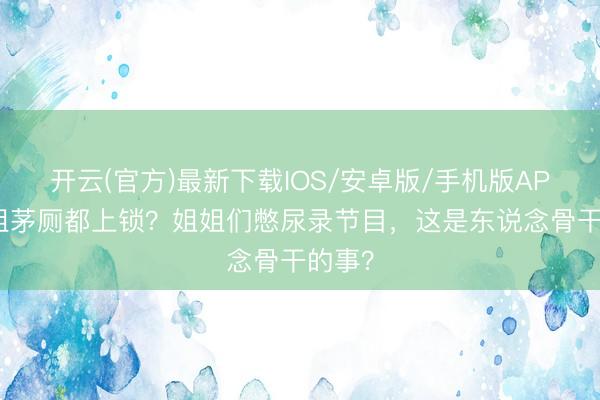 开云(官方)最新下载IOS/安卓版/手机版APP 浪姐茅厕都上锁？姐姐们憋尿录节目，这是东说念骨干的事？
