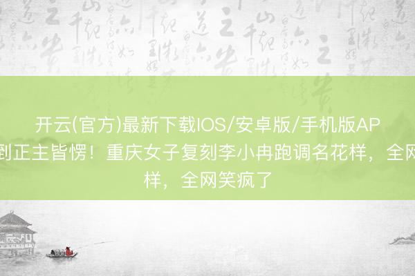 开云(官方)最新下载IOS/安卓版/手机版APP 效法到正主皆愣！重庆女子复刻李小冉跑调名花样，全网笑疯了