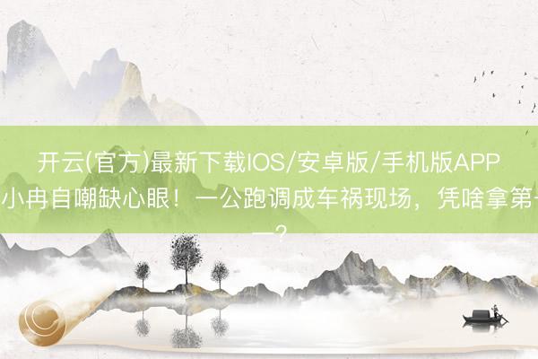 开云(官方)最新下载IOS/安卓版/手机版APP 李小冉自嘲缺心眼！一公跑调成车祸现场，凭啥拿第一？