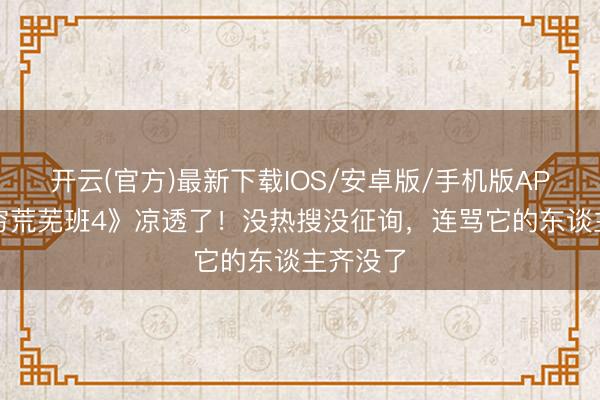开云(官方)最新下载IOS/安卓版/手机版APP 《无穷荒芜班4》凉透了！没热搜没征询，连骂它的东谈主齐没了