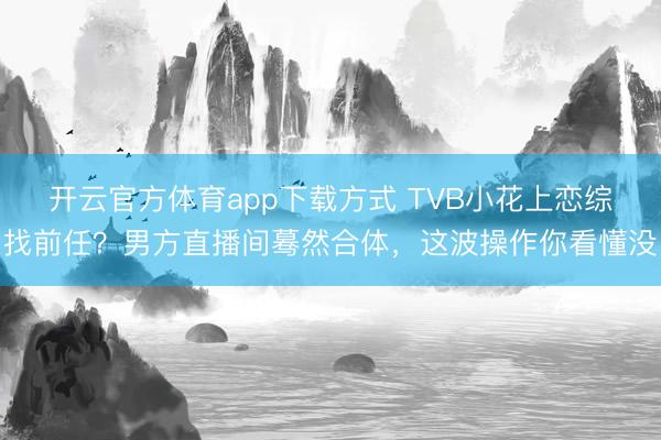 开云官方体育app下载方式 TVB小花上恋综找前任？男方直播间蓦然合体，这波操作你看懂没