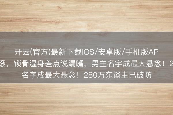 开云(官方)最新下载IOS/安卓版/手机版APP 白鹿跑男泥潭打滚，锁骨湿身差点说漏嘴，男主名字成最大悬念！280万东谈主已破防