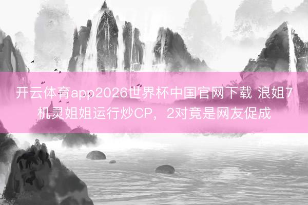 开云体育app2026世界杯中国官网下载 浪姐7机灵姐姐运行炒CP，2对竟是网友促成