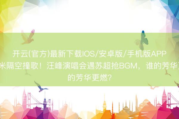 开云(官方)最新下载IOS/安卓版/手机版APP 500米隔空撞歌!汪峰演唱会遇苏超抢BGM,谁的芳华更燃?