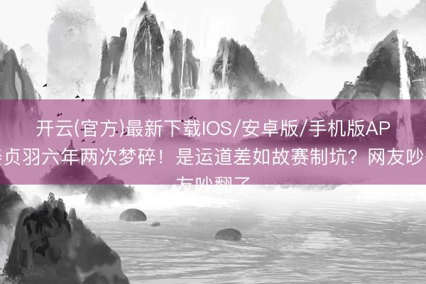 开云(官方)最新下载IOS/安卓版/手机版APP 姜贞羽六年两次梦碎!是运道差如故赛制坑?网友吵翻了