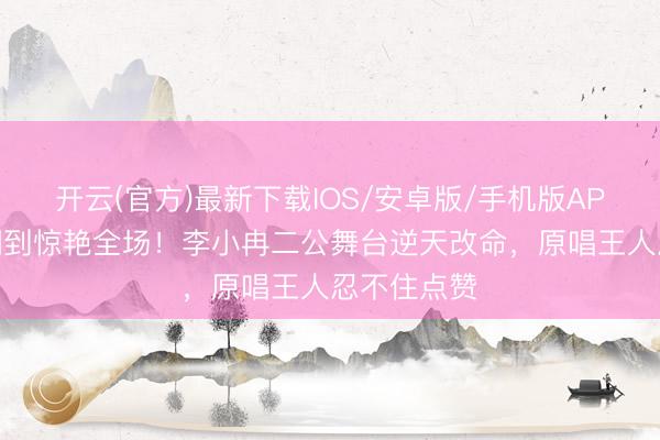 开云(官方)最新下载IOS/安卓版/手机版APP 从被群嘲到惊艳全场!李小冉二公舞台逆天改命,原唱王人忍不住点赞