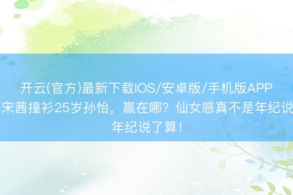 开云(官方)最新下载IOS/安卓版/手机版APP 31岁宋茜撞衫25岁孙怡，赢在哪？仙女感真不是年纪说了算！