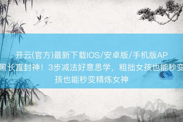开云(官方)最新下载IOS/安卓版/手机版APP 孔雪儿黑长直封神！3步减法好意思学，粗拙女孩也能秒变精炼女神