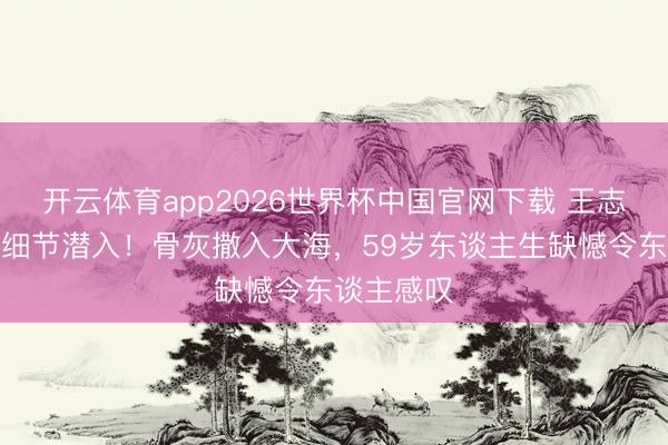 开云体育app2026世界杯中国官网下载 王志文死后事细节潜入！骨灰撒入大海，59岁东谈主生缺憾令东谈主感叹