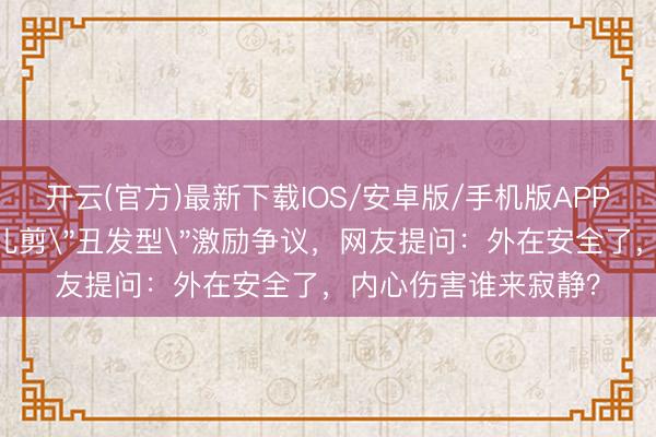 开云(官方)最新下载IOS/安卓版/手机版APP 父母为防早恋给男儿剪