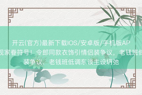 开云(官方)最新下载IOS/安卓版/手机版APP 侯绿萝降服惊现家眷符号！令郎同款衣饰引情侣装争议，老钱班低调东谈主设坍弛