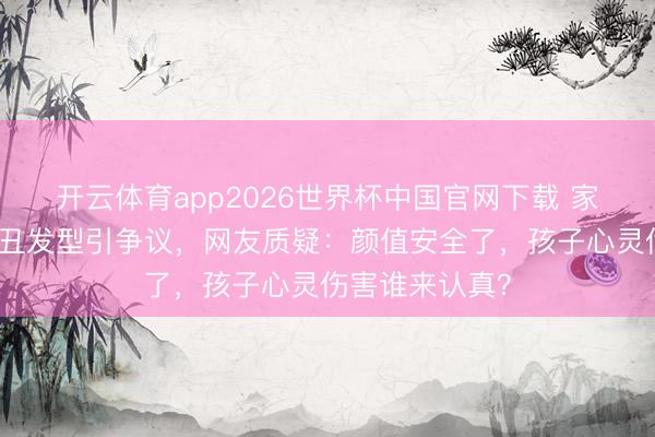 开云体育app2026世界杯中国官网下载 家长为防早恋剪丑发型引争议，网友质疑：颜值安全了，孩子心灵伤害谁来认真？