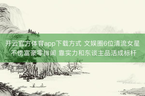 开云官方体育app下载方式 文娱圈6位清流女星 不傍富豪零绯闻 靠实力和东谈主品活成标杆