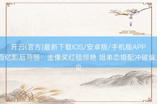 开云(官方)最新下载IOS/安卓版/手机版APP 百亿影后马丽：金像奖红毯惊艳 姐弟恋婚配冲破偏见