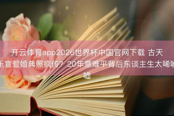 开云体育app2026世界杯中国官网下载 古天乐宣萱婚典照疯传？20年意难平背后东谈主生太唏嘘
