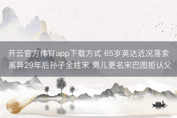 开云官方体育app下载方式 65岁英达近况落索 离异29年后孙子全姓宋 男儿更名宋巴图拒认父
