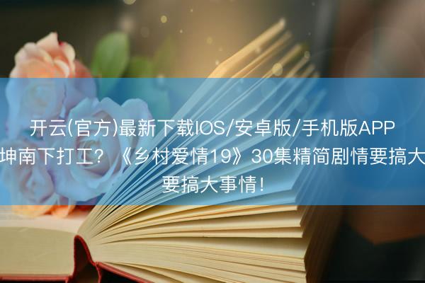开云(官方)最新下载IOS/安卓版/手机版APP 谢广坤南下打工？《乡村爱情19》30集精简剧情要搞大事情！