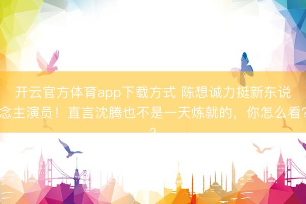 开云官方体育app下载方式 陈想诚力挺新东说念主演员！直言沈腾也不是一天炼就的，你怎么看？