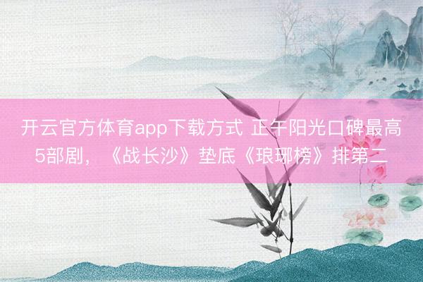 开云官方体育app下载方式 正午阳光口碑最高5部剧，《战长沙》垫底《琅琊榜》排第二