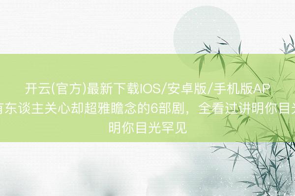 开云(官方)最新下载IOS/安卓版/手机版APP 鲜有东谈主关心却超雅瞻念的6部剧，全看过讲明你目光罕见
