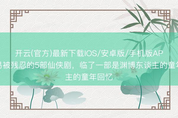 开云(官方)最新下载IOS/安卓版/手机版APP 容易被残忍的5部仙侠剧，临了一部是渊博东谈主的童年回忆