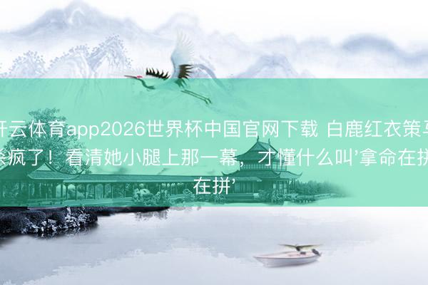 开云体育app2026世界杯中国官网下载 白鹿红衣策马杀疯了！看清她小腿上那一幕，才懂什么叫'拿命在拼'