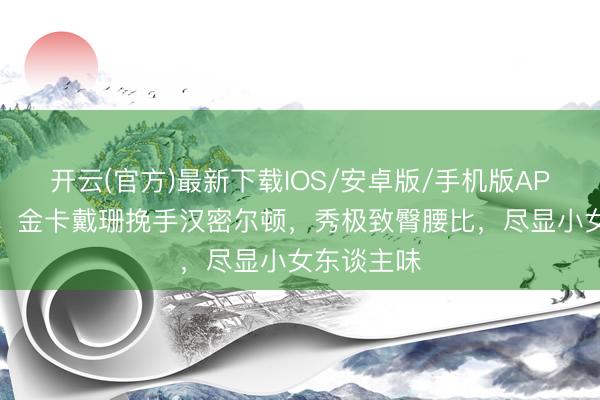 开云(官方)最新下载IOS/安卓版/手机版APP 太甜了！金卡戴珊挽手汉密尔顿，秀极致臀腰比，尽显小女东谈主味