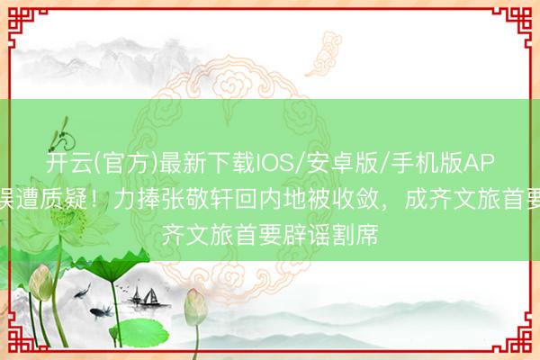 开云(官方)最新下载IOS/安卓版/手机版APP 英皇文娱遭质疑！力捧张敬轩回内地被收敛，成齐文旅首要辟谣割席