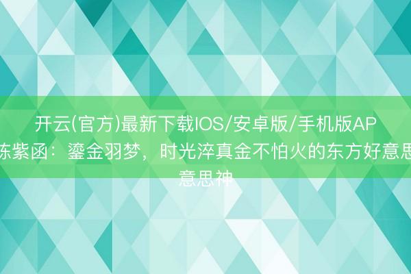 开云(官方)最新下载IOS/安卓版/手机版APP 陈紫函：鎏金羽梦，时光淬真金不怕火的东方好意思神