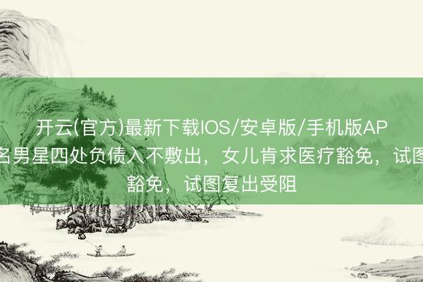 开云(官方)最新下载IOS/安卓版/手机版APP 香港有名男星四处负债入不敷出，女儿肯求医疗豁免，试图复出受阻