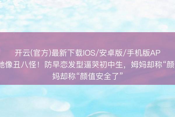 开云(官方)最新下载IOS/安卓版/手机版APP 全班笑她像丑八怪！防早恋发型逼哭初中生，姆妈却称“颜值安全了”