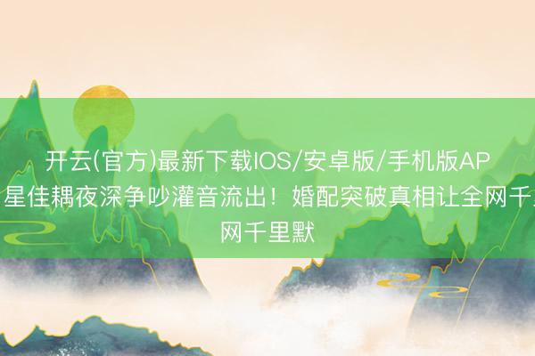 开云(官方)最新下载IOS/安卓版/手机版APP 明星佳耦夜深争吵灌音流出！婚配突破真相让全网千里默