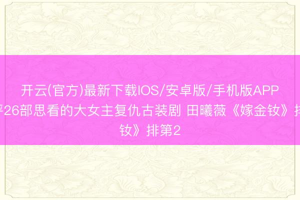 开云(官方)最新下载IOS/安卓版/手机版APP 网评26部思看的大女主复仇古装剧 田曦薇《嫁金钕》排第2