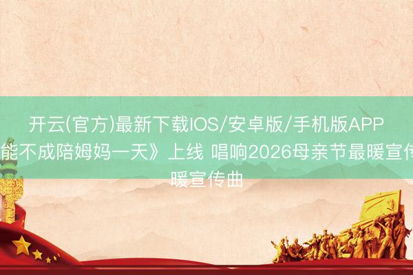 开云(官方)最新下载IOS/安卓版/手机版APP 《能不成陪姆妈一天》上线 唱响2026母亲节最暖宣传曲